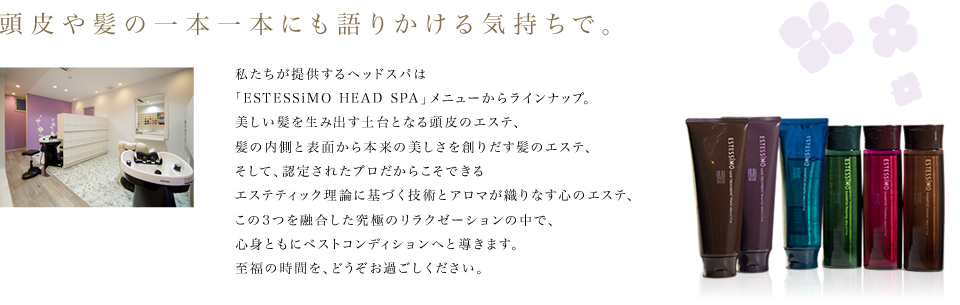 頭皮や髪の一本一本にも語りかける気持ちで。 私たちが提供するヘッドスパは「ESTESSiMO HEAD SPA」メニューからラインナップ。美しい髪を生み出す土台となる頭皮のエステ、髪の内側と表面から本来の美しさを創りだす髪のエステ、そして、認定されたプロだからこそできるエステティック理論に基づく技術とアロマが織りなす心のエステ、この3つを融合した究極のリラクゼーションの中で、身ともにベストコンディションへと導きます。至福の時間を、どうぞお過ごしください。