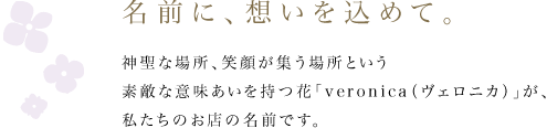 名前に、想いを込めて。 神聖な場所、笑顔が集う場所という素敵な意味あいを持つ花「veronica（ヴェロニカ）」が、私たちのお店の名前です。