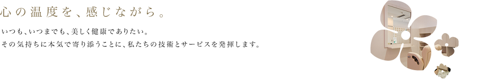 心の温度を、感じながら。いつも、いつまでも、美しく健康でありたい。その気持ちに本気で寄り添うことに、私たちの技術とサービスを発揮します。